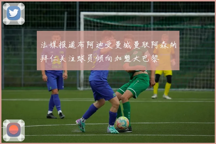 法媒报道布阿迪受曼城曼联阿森纳拜仁关注球员倾向加盟大巴黎