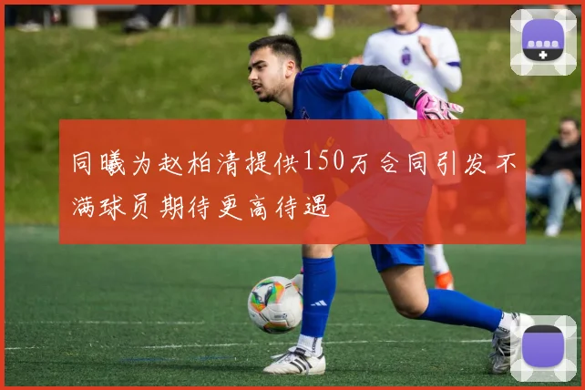 同曦为赵柏清提供150万合同引发不满球员期待更高待遇
