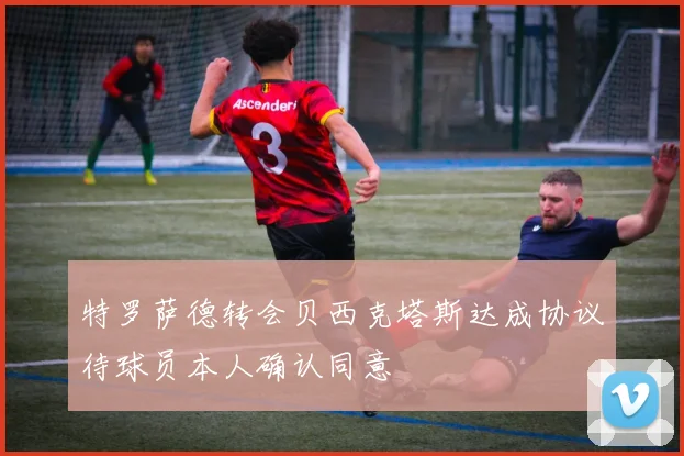 特罗萨德转会贝西克塔斯达成协议待球员本人确认同意