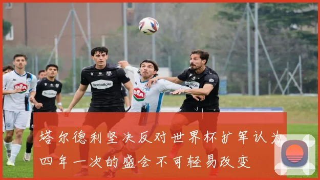塔尔德利坚决反对世界杯扩军认为四年一次的盛会不可轻易改变