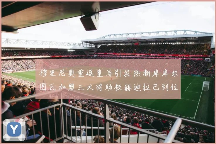 穆里尼奥重返皇马引发热潮库库尔图瓦加盟三大将助教赫迪拉已到位