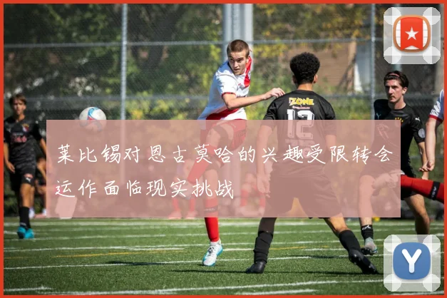 莱比锡对恩古莫哈的兴趣受限转会运作面临现实挑战