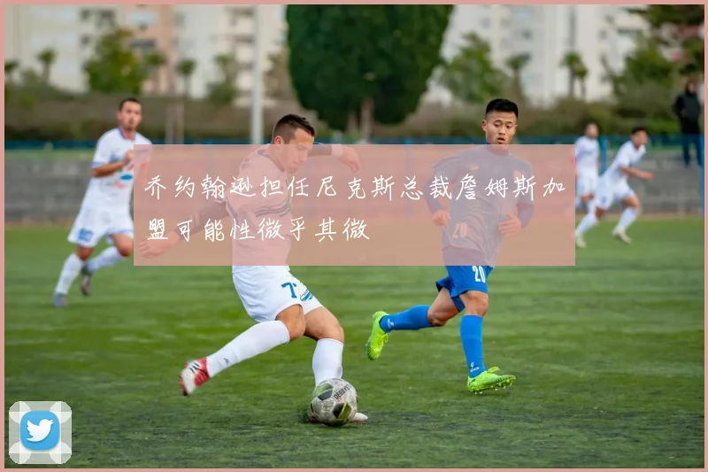 乔约翰逊担任尼克斯总裁詹姆斯加盟可能性微乎其微