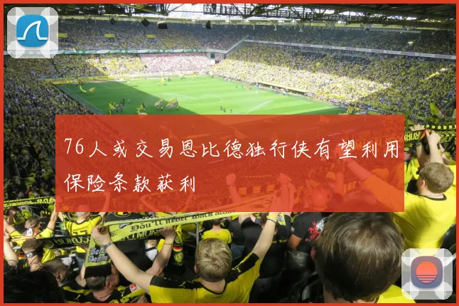 76人或交易恩比德独行侠有望利用保险条款获利