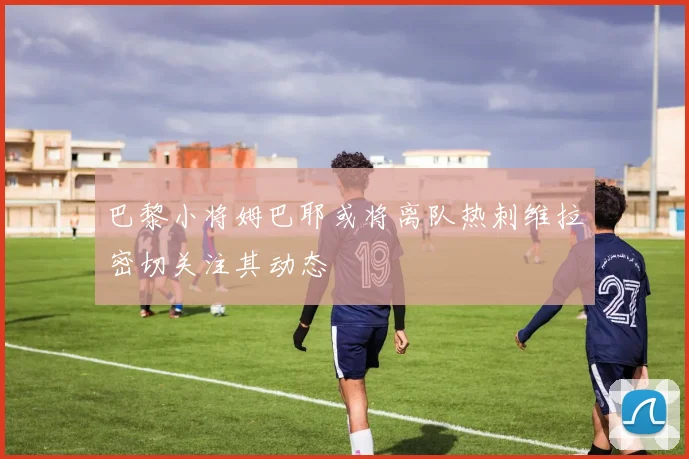 巴黎小将姆巴耶或将离队热刺维拉密切关注其动态