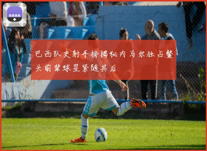 巴西队史射手榜揭秘内马尔独占鳌头前辈球星紧随其后