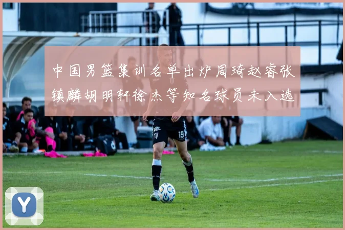 中国男篮集训名单出炉周琦赵睿张镇麟胡明轩徐杰等知名球员未入选