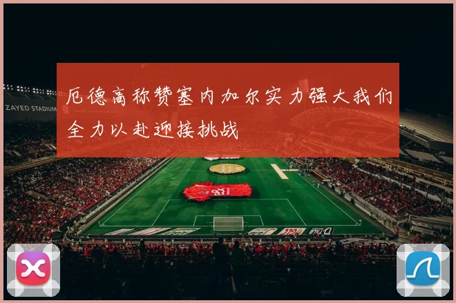 厄德高称赞塞内加尔实力强大我们全力以赴迎接挑战