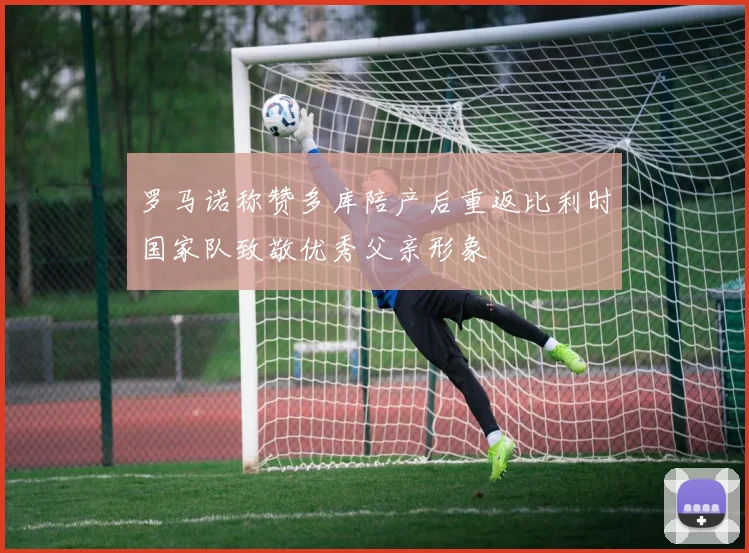 罗马诺称赞多库陪产后重返比利时国家队致敬优秀父亲形象