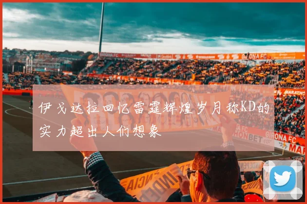 伊戈达拉回忆雷霆辉煌岁月称KD的实力超出人们想象