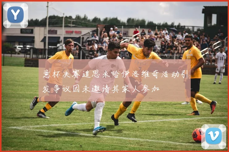 意杯决赛追思米哈伊洛维奇活动引发争议因未邀请其家人参加