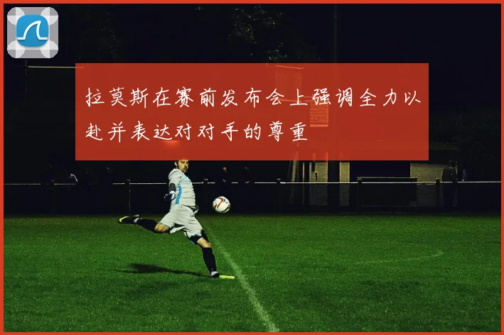 拉莫斯在赛前发布会上强调全力以赴并表达对对手的尊重
