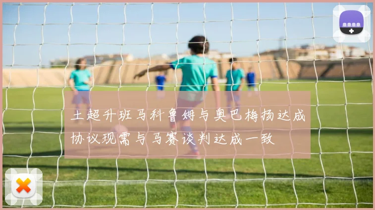 土超升班马科鲁姆与奥巴梅扬达成协议现需与马赛谈判达成一致
